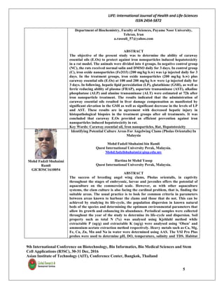 LIFE: International Journal of Health and Life-Sciences
ISSN 2454-5872
9th International Conference on Biotechnology, Bio Informatics, Bio Medical Sciences and Stem
Cell Applications (B3SC), 30-31 Dec, 2016
Asian Institute of Technology (AIT), Conference Center, Bangkok, Thailand
5
Department of Biochemistry, Faculty of Sciences, Payame Noor University,
Tehran, Iran
a.rasouli_57@yahoo.com
ABSTRACT
The objective of the present study was to determine the ability of caraway
essential oils (E.Os) to protect against iron nonoparticles induced hepatotoxicity
in a rat model. The animals were divided into 4 groups. In negative control group
(NC), the rats received normal salin and DMSO daily for 3 days. In control group
(C), iron oxide nanoparticles (Fe2O3) (200 mg/kg b.w) was i.p injected daily for 3
days. In the treatment groups, iron oxide nanoparticles (200 mg/kg b.w) plus
caraway essential oils (E.Os) at 100 and 200 mg/kg b.w were i.p injected daily for
3 days. In following, hepatic lipid peroxidation (LP), glutathione (GSH), as well as
ferric reducing ability of plasma (FRAP), aspartate transaminase (AST), alkaline
phosphatase (ALP) and alanine transaminase (ALT) were estimated at 72h after
iron nanoparticle treatment. The results indicated that the administration of
caraway essential oils resulted in liver damage compensation as manifested by
significant elevation in the GSH as well as significant decrease in the levels of LP
and AST. These results are in agreement with decreased hepatic injury in
histopathological biopsies in the treatment groups after oil treatments. It was
concluded that caraway E.Os provided an efficient prevention against iron
nanoparticles induced hepatotoxicity in rat.
Key Words: Caraway essential oil, Iron nanoparticles, Rat, Hepatotoxicity
Mohd Fadzil Shuhaimi
Ramli
GICB3SC1610054
Identifying Potential Culture Areas For Angelwing Clams (Pholas Orientalis) In
Malaysia
Mohd Fadzil Shuhaimi bin Ramli
Quest International University Perak, Malaysia.
Mohd.fadzilshuhaimi@qiup.edu.my
Hartina bt Mohd Yusop
Quest International University Perak, Malaysia.
ABSTRACT
The success of breeding angel wing clams, Pholas orientalis, in captivity
throughout the stages of embryonic, larvae and juveniles offers the potential of
aquaculture on the commercial scale. However, as with other aquaculture
systems, the clam culture is also facing the cardinal problem, that is, finding the
suitable areas. The usual practice is to look for common criteria in parameters
between areas known to harbour the clams and those that do not. This can be
achieved by studying its life-cycle, the population dispersion in known natural
beds of the species and determining the optimum environmental parameters that
allow its growth and enhancing its abundance. Periodical samples were collected
throughout the year of the study to determine its life-cycle and dispersion. Soil
property such as total N (%) was analysed using Kjeldahl method while
extractable P (ug/g) and extractable K (ug/g) were analysed using ‘Olsen’ and
ammonium acetate extraction method respectively. Heavy metals such as Ca, Mg,
Fe, Cu, Zn, Mn and Na in water were determined using AAS. The YSI Pro Plus
probes were used to determine pH, DO, temperature, salinity and TDS. Habitat
 