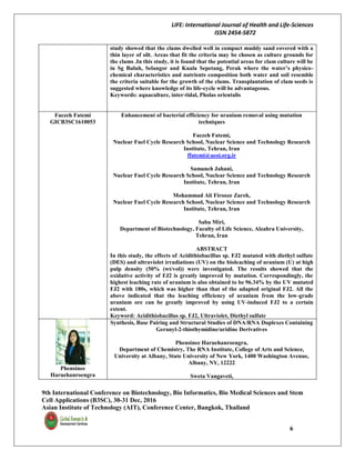 LIFE: International Journal of Health and Life-Sciences
ISSN 2454-5872
9th International Conference on Biotechnology, Bio Informatics, Bio Medical Sciences and Stem
Cell Applications (B3SC), 30-31 Dec, 2016
Asian Institute of Technology (AIT), Conference Center, Bangkok, Thailand
6
study showed that the clams dwelled well in compact muddy sand covered with a
thin layer of silt. Areas that fit the criteria may be chosen as culture grounds for
the clams .In this study, it is found that the potential areas for clam culture will be
in Sg Buluh, Selangor and Kuala Sepetang, Perak where the water’s physico-
chemical characteristics and nutrients composition both water and soil resemble
the criteria suitable for the growth of the clams. Transplantation of clam seeds is
suggested where knowledge of its life-cycle will be advantageous.
Keywords: aquaculture, inter-tidal, Pholas orientalis
Faezeh Fatemi
GICB3SC1610053
Enhancement of bacterial efficiency for uranium removal using mutation
techniques
Faezeh Fatemi,
Nuclear Fuel Cycle Research School, Nuclear Science and Technology Research
Institute, Tehran, Iran
ffatemi@aeoi.org.ir
Samaneh Jahani,
Nuclear Fuel Cycle Research School, Nuclear Science and Technology Research
Institute, Tehran, Iran
Mohammad Ali Firooze Zareh,
Nuclear Fuel Cycle Research School, Nuclear Science and Technology Research
Institute, Tehran, Iran
Saba Miri,
Department of Biotechnology, Faculty of Life Science, Alzahra University,
Tehran, Iran
ABSTRACT
In this study, the effects of Acidithiobacillus sp. FJ2 mutated with diethyl sulfate
(DES) and ultraviolet irradiations (UV) on the bioleaching of uranium (U) at high
pulp density (50% (wt/vol)) were investigated. The results showed that the
oxidative activity of FJ2 is greatly improved by mutation. Correspondingly, the
highest leaching rate of uranium is also obtained to be 96.34% by the UV mutated
FJ2 with 180s, which was higher than that of the adapted original FJ2. All the
above indicated that the leaching efficiency of uranium from the low-grade
uranium ore can be greatly improved by using UV-induced FJ2 to a certain
extent.
Keyword: Acidithiobacillus sp. FJ2, Ultraviolet, Diethyl sulfate
Phensinee
Haruehanroengra
Synthesis, Base Pairing and Structural Studies of DNA/RNA Duplexes Containing
Geranyl-2-thiothymidine/uridine Derivatives
Phensinee Haruehanroengra,
Department of Chemistry, The RNA Institute, College of Arts and Science,
University at Albany, State University of New York, 1400 Washington Avenue,
Albany, NY, 12222
Sweta Vangaveti,
 