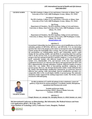 LIFE: International Journal of Health and Life-Sciences
ISSN 2454-5872
9th International Conference on Biotechnology, Bio Informatics, Bio Medical Sciences and Stem
Cell Applications (B3SC), 30-31 Dec, 2016
Asian Institute of Technology (AIT), Conference Center, Bangkok, Thailand
7
GICB3SC1610054 The RNA Institute, College of Arts and Science, University at Albany, State
University of New York, 1400 Washington Avenue, Albany, NY, 12222
Srivathsan V Ranganathan,
The RNA Institute, College of Arts and Science, University at Albany, State
University of New York, 1400 Washington Avenue, Albany, NY, 12222
Rui Wang,
Department of Chemistry, The RNA Institute, College of Arts and Science,
University at Albany, State University of New York, 1400 Washington Avenue,
Albany, NY, 12222
Jia Sheng,
Department of Chemistry, The RNA Institute, College of Arts and Science,
University at Albany, State University of New York, 1400 Washington Avenue,
Albany, NY, 12222
jsheng@albany.edu
ABSTRACT
Geranylated 2-thiouridine has been discovered as a novel modification on the first
anticodon position of tRNAGlu, tRNALys, and tRNAGln. It is an interesting
question that what is the purpose of the nature to incorporate such a hydrophobic
terpene group into hydrophilic RNA systems. Our previous studies showed that
the geranylation on 2-thiothymidine (ges2T) and 2-thiouridine (ges2U) could
change the base pairing stability and specificity by promoting their base pairing
with G. In the current work, we are interested in the effects of different terpene
groups to the base pairing in both DNA and RNA duplexes. A series of ges2T and
ges2U nucleoside analogs with different lengths of carbon chains including
methyl- (C1), dimethylallyl- (C5), and farnesyl- (C15), have been chemically
synthetized (structures are showed in the figure) and incorporated into DNA and
RNA oligonucleotides through solid-phase synthesis. Different lengths of terpene
chains have very similar effect to base-pairing specificity comparing to the
geranyl group. However, the thermal denaturation studies results indicated that
the methyl and dimethylallyl modification demonstrate no preference between
different base pairing, while interestingly fanersyl modification provided very
comparable effect to the overall duplex stability to geranyl group. The molecular
simulation studies supported the melting temperature results. The further crystal
structural is still undergoing.
Neelabh
YRAB3SC1610051
In-silico prediction of T and B cell epitopes in the evolutionary conserved
pathway of glycolysis for human pathogens: Coccidiodes immitis, Histoplasma
capsulatum and Pneumocystis carnii
Neelabh and Karuna Singh,
Department of Zoology (MMV), Banaras Hindu University
Varanasi -221005, India
ABSTRACT
Fungal diseases are amongst the emerging diseases to which humans are most
 
