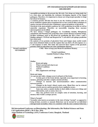 LIFE: International Journal of Health and Life-Sciences
ISSN 2454-5872
9th International Conference on Biotechnology, Bio Informatics, Bio Medical Sciences and Stem
Cell Applications (B3SC), 30-31 Dec, 2016
Asian Institute of Technology (AIT), Conference Center, Bangkok, Thailand
8
susceptible pertaining to the present day life style. New drugs are being made but
at a slow pace, not matching the resistance developing capacity of the fungal
pathogens. Therefore, it is important to choose new drug targets peculiar to fungi
but absent in humans.
A common practice till date has been to use the virulence proteins in order to
devise medicines against micro-organisms but we have used in-silico techniques to
analyse enzymes involved in the evolutionary conserved pathway of glycolysis.
Glycolysis is the most primitive pathway for ATP production in aerobic as well as
anaerobic organisms. Therefore on successfully targeting these enzymes
microorganism can be killed.
We have chosen 3 fungal pathogens viz. Coccidiodes immitis, Histoplasma
capsulatum and Pneumocystis carnii that cause serious diseases in human beings.
In-silico techniques such as HLAPred for predicting the HLA Class 1 and 2
binding epitopes, CTLPred and Bcepred for T cell and B cell epitope prediction
have been used.
On analysis of ten proteins of glycolysis from each fungus many useful results
have been obtained which reveal the regions that can elicit a B cell response or a
T cell response or both. This study also unravels those regions of the glycolytic
proteins which on alteration can cause autoimmune diseases.
Nirmal Lamichhane
GICI16096051
CME: “How to keep your Brain Fit and Boost Memory
Nirmal Lamichhane
Gandaki Medical College, NEPAL
ABSTRACT
Outline
1. Brain and aging
2. What is normal and what is not
3. Medical Conditions
4. Activity
5. Diet, supplements and drugs
Brain and Aging
As a person gets older, changes occur in all parts of the brain:
• Certain parts of the brain shrink, especially areas important to learning,
memory, planning and other complex mental activities.
• Changes in neurons and neurotransmitters affect communication
between neurons.
• Changes in the brain’s blood vessels occur. Blood flow can be reduced
because arteries narrow and less growth of new capillaries occurs.
• Some may notice a modest decline in their ability to learn new things and
retrieve information, such as names, faces etc.
• They may perform worse on complex tasks of attention, learning, and
memory than would a younger person.
What is Normal?
Normality (also known as normalcy) is the state of being "normal", as opposed to
being deviant, eccentric or unusual. Behaviour can be normal for an individual
(intrapersonal normality) when it is consistent with the most common behaviour
 