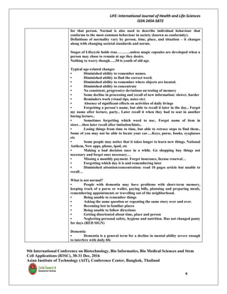 LIFE: International Journal of Health and Life-Sciences
ISSN 2454-5872
9th International Conference on Biotechnology, Bio Informatics, Bio Medical Sciences and Stem
Cell Applications (B3SC), 30-31 Dec, 2016
Asian Institute of Technology (AIT), Conference Center, Bangkok, Thailand
9
for that person. Normal is also used to describe individual behaviour that
conforms to the most common behaviour in society (known as conformity).
Definitions of normality vary by person, time, place, and situation – it changes
along with changing societal standards and norms.
Stages of Lifecycle holds true………..unless magic capsules are developed when a
person may chose to remain at age they desire.
Nothing to worry though…..50 is youth of old age.
Typical age-related changes
• Diminished ability to remember names.
• Diminished ability to find the correct word.
• Diminished ability to remember where objects are located.
• Diminished ability to concentrate
• No consistent, progressive deviations on testing of memory
• Some decline in processing and recall of new information: slower, harder
• Reminders work (visual tips, notes etc)
• Absence of significant effects on activities of daily livings
• Forgetting a person’s name, but able to recall it later in the day.. Forget
my name after lecture, party.. Later recall it when they had to seat in another
boring lecture..
• Sometimes forgetting which word to use.. Forget name of item in
store…then later recall after imitation/hints..
• Losing things from time to time, but able to retrace steps to find them..
Some of you may not be able to locate your car….Keys, purse, books, eyeglasses
etc
• Some people may notice that it takes longer to learn new things. National
Anthem, New apps, phone, ipad, etc
• Making a bad decision once in a while. Go shopping buy things not
necessary and forget ones necessary…
• Missing a monthly payment. Forget insurance, license renewal…
• Forgetting which day it is and remembering later
• Diminished attention/concentration: read 10 pages article but unable to
recall…
What is not normal?
• People with dementia may have problems with short-term memory,
keeping track of a purse or wallet, paying bills, planning and preparing meals,
remembering appointments or travelling out of the neighborhood.
• Being unable to remember things
• Asking the same question or repeating the same story over and over.
• Becoming lost in familiar places
• Being unable to follow directions
• Getting disoriented about time, place and person
• Neglecting personal safety, hygiene and nutrition. Has not changed panty
for days (RED SIGN)
Dementia
• Dementia is a general term for a decline in mental ability severe enough
to interfere with daily life
 