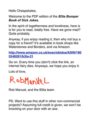 Hello Cheapskates,
Welcome to the PDF edition of the B3ta Bumper
Book of Sick Jokes.
In the spirit of togetherness and loveliness, here is
is for you to read, totally free. Have we gone mad?
Quite probably.
Anyway, if you enjoy reading it, then why not buy a
copy for a friend? It’s available in book shops like
Waterstones and Borders, and via Amazon.
http://www.amazon.co.uk/exec/obidos/ASIN/190
5548281/b3ta-21
Go on. Every time you (don’t) click the link, an
internet fairy dies. Anyways, we hope you enjoy it.
Lots of love,




Rob Manuel, and the B3ta team.


PS. Want to use this stuff in other non-commercial
projects? Assuming full credit is given, we won’t be
knocking on your door with an axe.
 