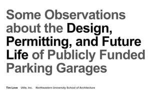 Some Observations
about the Design,
Permitting, and Future
Life of Publicly Funded
Parking Garages
Tim Love Utile, Inc. Northeastern University School of Architecture
 