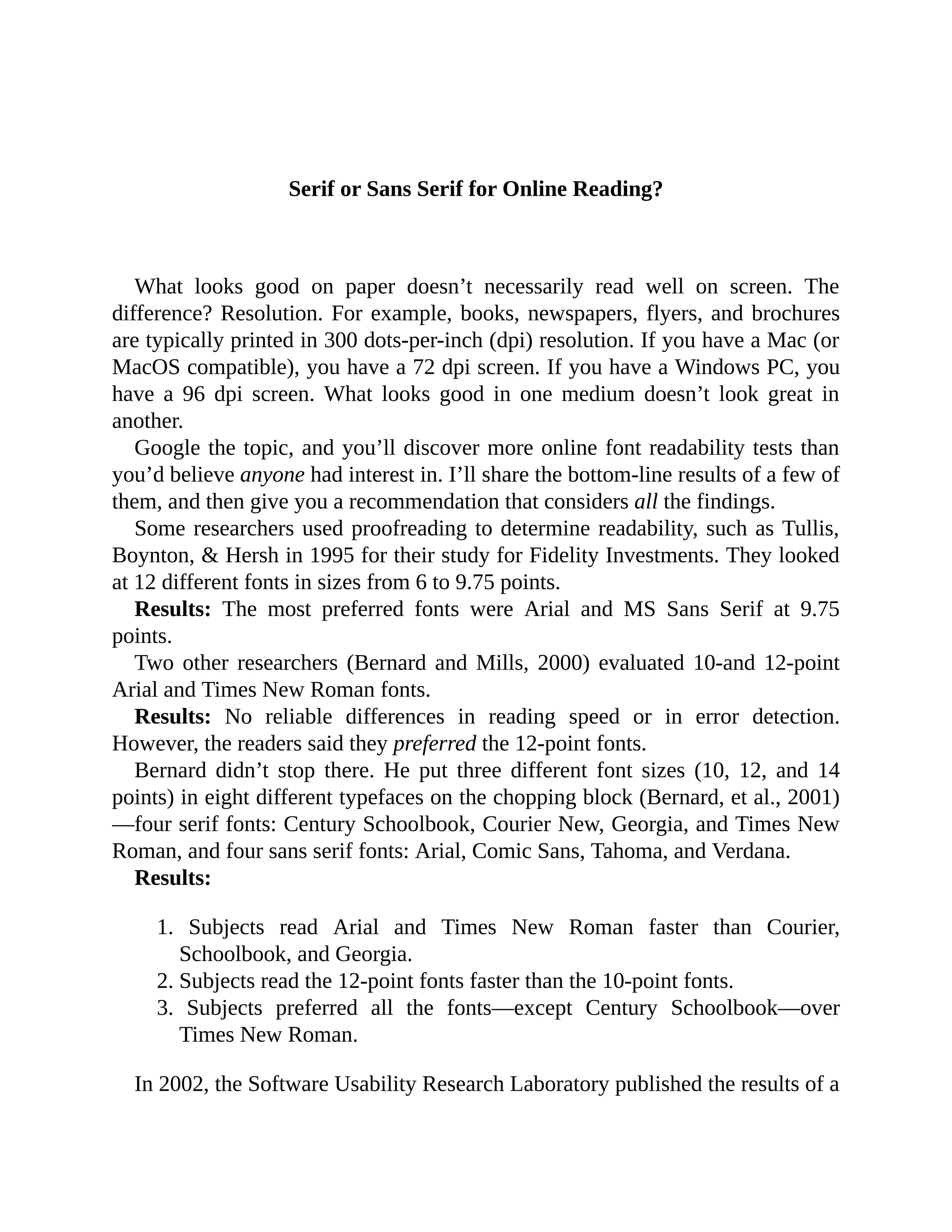 Serif	or	Sans	Serif	for	Online	Reading?
	
What	 looks	 good	 on	 paper	 doesn’t	 necessarily	 read	 well	 on	 screen.	 The
difference?	Resolution.	For	example,	books,	newspapers,	flyers,	and	brochures
are	typically	printed	in	300	dots-per-inch	(dpi)	resolution.	If	you	have	a	Mac	(or
MacOS	compatible),	you	have	a	72	dpi	screen.	If	you	have	a	Windows	PC,	you
have	 a	 96	 dpi	 screen.	 What	 looks	 good	 in	 one	 medium	 doesn’t	 look	 great	 in
another.
Google	the	topic,	and	you’ll	discover	more	online	font	readability	tests	than
you’d	believe	anyone	had	interest	in.	I’ll	share	the	bottom-line	results	of	a	few	of
them,	and	then	give	you	a	recommendation	that	considers	all	the	findings.
Some	researchers	used	proofreading	to	determine	readability,	such	as	Tullis,
Boynton,	&	Hersh	in	1995	for	their	study	for	Fidelity	Investments.	They	looked
at	12	different	fonts	in	sizes	from	6	to	9.75	points.
Results:	 The	 most	 preferred	 fonts	 were	 Arial	 and	 MS	 Sans	 Serif	 at	 9.75
points.
Two	other	researchers	(Bernard	and	Mills,	2000)	evaluated	10-and	12-point
Arial	and	Times	New	Roman	fonts.
Results:	 No	 reliable	 differences	 in	 reading	 speed	 or	 in	 error	 detection.
However,	the	readers	said	they	preferred	the	12-point	fonts.
Bernard	 didn’t	 stop	 there.	 He	 put	 three	 different	 font	 sizes	 (10,	 12,	 and	 14
points)	in	eight	different	typefaces	on	the	chopping	block	(Bernard,	et	al.,	2001)
—four	serif	fonts:	Century	Schoolbook,	Courier	New,	Georgia,	and	Times	New
Roman,	and	four	sans	serif	fonts:	Arial,	Comic	Sans,	Tahoma,	and	Verdana.
Results:
1.	 Subjects	 read	 Arial	 and	 Times	 New	 Roman	 faster	 than	 Courier,
Schoolbook,	and	Georgia.
2.	Subjects	read	the	12-point	fonts	faster	than	the	10-point	fonts.
3.	 Subjects	 preferred	 all	 the	 fonts—except	 Century	 Schoolbook—over
Times	New	Roman.
	
In	2002,	the	Software	Usability	Research	Laboratory	published	the	results	of	a
 