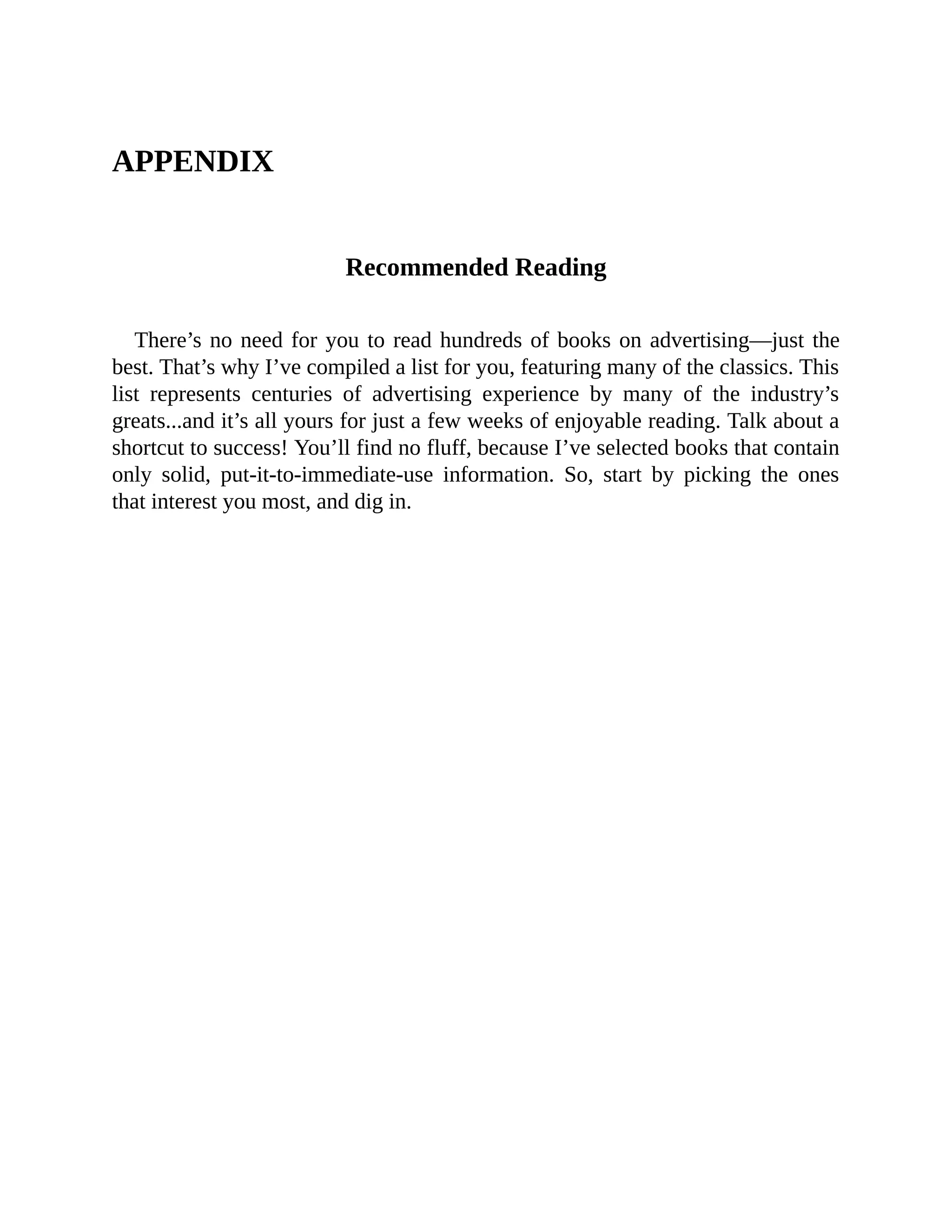 APPENDIX
	
Recommended	Reading
	
There’s	no	need	for	you	to	read	hundreds	of	books	on	advertising—just	the
best.	That’s	why	I’ve	compiled	a	list	for	you,	featuring	many	of	the	classics.	This
list	 represents	 centuries	 of	 advertising	 experience	 by	 many	 of	 the	 industry’s
greats...and	it’s	all	yours	for	just	a	few	weeks	of	enjoyable	reading.	Talk	about	a
shortcut	to	success!	You’ll	find	no	fluff,	because	I’ve	selected	books	that	contain
only	 solid,	 put-it-to-immediate-use	 information.	 So,	 start	 by	 picking	 the	 ones
that	interest	you	most,	and	dig	in.
 