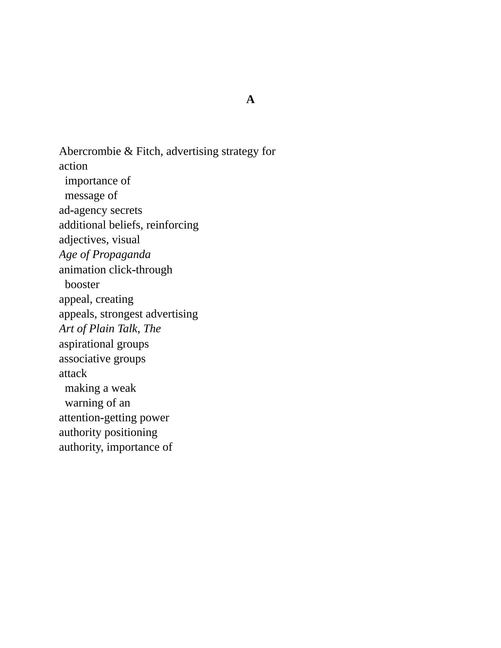 A
	
Abercrombie	&	Fitch,	advertising	strategy	for
action
importance	of
message	of
ad-agency	secrets
additional	beliefs,	reinforcing
adjectives,	visual
Age	of	Propaganda
	
animation	click-through
booster
appeal,	creating
appeals,	strongest	advertising
Art	of	Plain	Talk,	The
	
aspirational	groups
associative	groups
attack
making	a	weak
warning	of	an
attention-getting	power
authority	positioning
authority,	importance	of
 