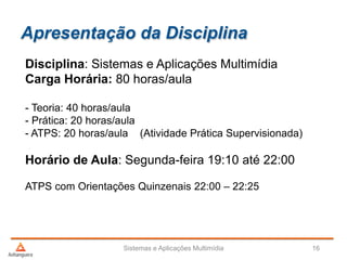 Apresentação da Disciplina
Disciplina: Sistemas e Aplicações Multimídia
Carga Horária: 80 horas/aula
- Teoria: 40 horas/aula
- Prática: 20 horas/aula
- ATPS: 20 horas/aula (Atividade Prática Supervisionada)
Horário de Aula: Segunda-feira 19:10 até 22:00
ATPS com Orientações Quinzenais 22:00 – 22:25
Sistemas e Aplicações Multimídia 16
 