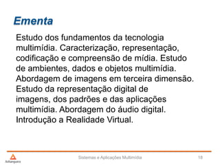 Ementa
Estudo dos fundamentos da tecnologia
multimídia. Caracterização, representação,
codificação e compreensão de mídia. Estudo
de ambientes, dados e objetos multimídia.
Abordagem de imagens em terceira dimensão.
Estudo da representação digital de
imagens, dos padrões e das aplicações
multimídia. Abordagem do áudio digital.
Introdução a Realidade Virtual.
Sistemas e Aplicações Multimídia 18
 