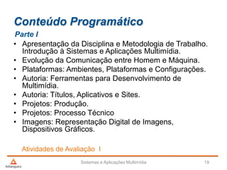 Conteúdo Programático
• Apresentação da Disciplina e Metodologia de Trabalho.
Introdução à Sistemas e Aplicações Multimídia.
• Evolução da Comunicação entre Homem e Máquina.
• Plataformas: Ambientes, Plataformas e Configurações.
• Autoria: Ferramentas para Desenvolvimento de
Multimídia.
• Autoria: Títulos, Aplicativos e Sites.
• Projetos: Produção.
• Projetos: Processo Técnico
• Imagens: Representação Digital de Imagens,
Dispositivos Gráficos.
Parte I
Atividades de Avaliação I
Sistemas e Aplicações Multimídia 19
 