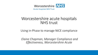 Worcestershire acute hospitals
NHS trust
Using in-Phase to manage NICE compliance
Elaine Chapman, Manager Compliance and
Effectiveness, Worcestershire Acute
 