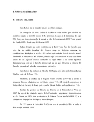 5. MARCO DE REFERENCIA
5.1 ESTADO DEL ARTE
Hans Kelsen fue un pensador jurídico y político austriaco.
La concepción de Hans Kelsen en el Derecho como técnica para resolver los
conflictos sociales lo convirtió en uno de los principales teóricos de la democracia del siglo
XX. Entre sus obras destacan De la esencia y valor de la democracia 1920, Teoría general
del Estado 1925 y Teoría pura del Derecho 1935.
Kelsen defendió una visión positivista que le llamó Teoría Pura del Derecho, esta
obra fue un análisis formalista del Derecho como un fenómeno autónomo de
consideraciones ideológicas o morales, del cual excluyó cualquier idea de derecho natural.
Analizando la estructura de los sistemas jurídicos llegó a la conclusión de que toda norma
emana de una legalidad anterior, remitiendo su origen último a una norma hipotética
fundamental que situó en el Derecho internacional; de ahí que defendiera la primacía del
Derecho internacional sobre los ordenamientos nacionales.
Hans Kelsen fue profesor de Filosofía del Derecho unos años en la Universidad de
Ginebra, pasó a la de Praga 1936.
Finalmente, el estallido de la Segunda Guerra Mundial (1939-45) le decidió a
abandonar Europa, refugiándose en los Estados Unidos 1940. Allí ejerció la docencia en la
Universidad de Harvard, de donde pasó a enseñar Ciencia Política en la de Berkeley 1942.
También fue profesor de Filosofía del Derecho en la Universidad de Viena en
1917, fue uno de los principales autores de la Constitución republicana y democrática que
se dio Austria en 1920, tras su derrota en la Primera Guerra Mundial (1914-18) y la
consiguiente disgregación del Imperio Austro-Húngaro.
En 1929 pasó a la Universidad de Colonia, pero la ascensión de Hitler al poder le
llevó a dejar Alemania 1933.
 