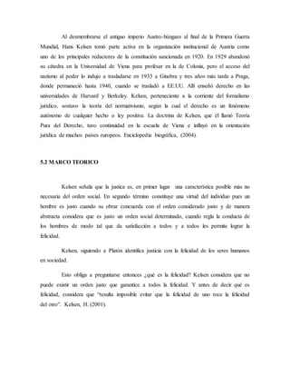 Al desmembrarse el antiguo imperio Austro-húngaro al final de la Primera Guerra
Mundial, Hans Kelsen tomó parte activa en la organización institucional de Austria como
uno de los principales redactores de la constitución sancionada en 1920. En 1929 abandonó
su cátedra en la Universidad de Viena para profesar en la de Colonia, pero el acceso del
nazismo al poder lo indujo a trasladarse en 1933 a Ginebra y tres años más tarde a Praga,
donde permaneció hasta 1940, cuando se trasladó a EE.UU. Allí enseñó derecho en las
universidades de Harvard y Berkeley. Kelsen, perteneciente a la corriente del formalismo
jurídico, sostuvo la teoría del normativismo, según la cual el derecho es un fenómeno
autónomo de cualquier hecho o ley positiva. La doctrina de Kelsen, que él llamó Teoría
Pura del Derecho, tuvo continuidad en la escuela de Viena e influyó en la orientación
jurídica de muchos países europeos. Enciclopedia biográfica, (2004).
5.2 MARCO TEORICO
Kelsen señala que la justica es, en primer lugar una característica posible más no
necesaria del orden social. En segundo término constituye una virtud del individuo pues un
hombre es justo cuando su obrar concuerda con el orden considerado justo y de manera
abstracta considera que es justo un orden social determinado, cuando regla la conducta de
los hombres de modo tal que da satisfacción a todos y a todos les permite lograr la
felicidad.
Kelsen, siguiendo a Platón identifica justicia con la felicidad de los seres humanos
en sociedad.
Esto obliga a preguntarse entonces ¿qué es la felicidad? Kelsen considera que no
puede existir un orden justo que garantice a todos la felicidad. Y antes de decir qué es
felicidad, considera que “resulta imposible evitar que la felicidad de uno roce la felicidad
del otro”. Kelsen, H. (2001).
 