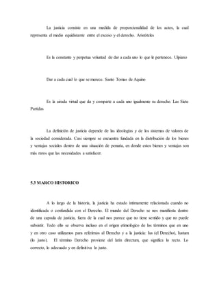 La justicia consiste en una medida de proporcionalidad de los actos, la cual
representa el medio equidistante entre el exceso y el derecho. Aristóteles
Es la constante y perpetua voluntad de dar a cada uno lo que le pertenece. Ulpiano
Dar a cada cual lo que se merece. Santo Tomas de Aquino
Es la airada virtud que da y comparte a cada uno igualmente su derecho. Las Siete
Partidas
La definición de justicia depende de las ideologías y de los sistemas de valores de
la sociedad considerada. Casi siempre se encuentra fundada en la distribución de los bienes
y ventajas sociales dentro de una situación de penuria, en donde estos bienes y ventajas son
más raros que las necesidades a satisfacer.
5.3 MARCO HISTORICO
A lo largo de la historia, la justicia ha estado íntimamente relacionada cuando no
identificada o confundida con el Derecho. El mundo del Derecho se nos manifiesta dentro
de una capsula de justicia, fuera de la cual nos parece que no tiene sentido y que no puede
subsistir. Todo ello se observa incluso en el origen etimológico de los términos que en uno
y en otro caso utilizamos para referirnos al Derecho y a la justicia: Ius (el Derecho), Iustum
(lo justo). El término Derecho proviene del latín directum, que significa lo recto. Lo
correcto, lo adecuado y en definitiva lo justo.
 