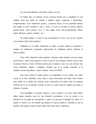 Los usos más habituales del término justicia son tres:
El sentido ético: se relaciona con las creencias morales que se manifiestan en: una
cualidad moral que puede ser referida a distintos sujetos (exigencias e intercambios,
comportamientos, leyes instituciones guerras, y personas justas); en una capacidad humana
para juzgar en cada momento lo que es justo y lo que no (sentido de justicia, intelecto
practico-moral, razón práctica, etc.); o bien alguna teoría ético-política(justicia liberal,
justicia libertaria, justicia socialista, etc.).
En sentido jurídico, se trata de una concordancia de la ley o de un acto concreto
con el sistema legal al que pertenece.
Finalmente en el sentido institucional se refiere al poder judicial, la institución o
conjunto de instituciones encargadas expresamente de administrar justicia conforme al
sistema jurídico.
Pocas ideas despiertan tantas pasiones, consumen tantas energías, provocan tantas
controversias y tienen tanto impacto en todo lo que los seres humanos valoran como la idea
de justicia. Sócrates a través de Platón sostenía que la Justicia es una cosa más preciosa que
el oro y Aristóteles, citando a Eurípides, afirmaba que ni la estrella vespertina, ni la
matutina son tan maravillosas como la Justicia. Ponce, M (2005).
Para Hans Kelsen la justicia puede ser comprendida en dos sentidos, los cuales
retoma de la idea aristotélica: como virtud y como característica del orden social. Kelsen
pone énfasis en el análisis del concepto como característica del orden social, sin embargo
advierte que no es un elemento esencial, es decir, un orden social no requiere que exista, el
elemento de justicia.
Para ejemplificar su posición respecto a que la justicia es un valor, Hans Kelsen
utilizar alguno ejemplos, entre los mas llamativos encontramos el de un esclavo o un
prisionero de un campo de concentración a quien se le presenta la disyuntiva de saber si el
suicidio es moral o no; otro ejemplo que plantea es el que un medico a sabiendas de que su
paciente está a punto de morir decide mentir para evitar mayor sufrimiento.
 
