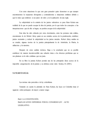 Con estas situaciones lo que este gran pensador quiso demostrar es que siempre
encontraremos la respuestas divergentes y contradictorias a situaciones similares debido a
que lo único que emitimos es un juicio de valor y no la aplicación de una regla.
La subjetividad en la emisión de los juicios valorativos es para Hans Kelsen una
realidad de la que no puede escapar la idea de justicia, por lo que todos los conceptos o las
interpretaciones que de ella se hagan, no podrán escapar de la subjetividad.
Esta idea ha sido criticada por otros doctrinarios, entre las posturas más solidas,
encontramos la de Robert Alexy quien en sus estudios acerca de la ponderación, establece
juicios racionales y reducir la subjetividad en los juicios morales. Robert Alexy analiza en
su estudio, algunas teorías de la justicia principalmente la de Aristóteles, la Platón, la
utilitarista y la marxista.
Después de estos análisis teóricos, llega a la conclusión que no es posible
establecer de manera incontrovertible una solución única a los diversos problemas que se
nos plantean en la vida cotidiana que sea justa.
En su libro la justicia Kelsen postula una de las principales ideas acerca de la
imposible categorización de la justicia y su defensa como valor. Kelsen, H. (2001).
5.4 MARCO LEGAL
Las normas más parecidas a la ley colombiana.
Teniendo en cuenta la pirámide de Hans Kelsen, las leyes en Colombia tiene el
siguiente orden jerárquico de mayor a menor rango:
5.4.1 LA CONSTITUCIÓN.
5.4.2 LAS LEYES EXPEDIDAS POR EL CONGRESO LEY – ACTO
LEGISLATIVO.
 