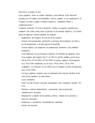 Estas leyes se dividen en dos:
Leyes orgánicas: tienen un sentido ordenador y auto limitante de las funciones
ejercidas por el Congreso de la República. Una ley orgánica es “un mandamiento al
Congreso en orden a regular su función legislativa, señalándole limites y
condicionamientos”.
Conforme el artículo 151 de la Constitución política el congreso expedirá leyes
orgánicas a las cuales estará sujeto el ejercicio de la actividad legislativa y le ordena
dictar las siguientes normas mediante ley orgánica:
- Reglamentos del congreso de cada una de las cámaras
- Normas sobre preparación, aprobación y ejecución del presupuesto de rentas y
ley de apropiaciones y de plan general de desarrollo
- Normas relativas a la asignación de competencias normativas a las entidades
territoriales.
Como aplicación de este precepto se dictaron en Colombia las siguientes leyes:
la ley orgánica del congreso (ley 5° de 1992, la cual fue modifica por las leyes
186 de 1995, 273 de 1996 y 475 de 1998); el estatuto orgánico del presupuesto
(Ley 38 de 1989, modificado por las leyes 179 de 1994 y 225 de 1995,
compiladas en el Decreto 111 de 1996) y la Ley Orgánica de Plan de Desarrollo
(Ley 152 de 1994).
Las leyes orgánicas requieren para ser aprobadas de la mayoría absoluta de los
votos de los miembros de cada cámara.
Leyes estatutarias:
Existe otro tipo de leyes especiales denominadas leyes estatutarias (articulo 152
C.P).
- Derechos y deberes fundaméntales y mecanismos para su protección
- Administración de justicia
- Organización y régimen de los partidos políticos, estatuto de la oposición y
funciones electorales.
- Instituciones y mecanismos de participación ciudadana
- Estados de excepción
 