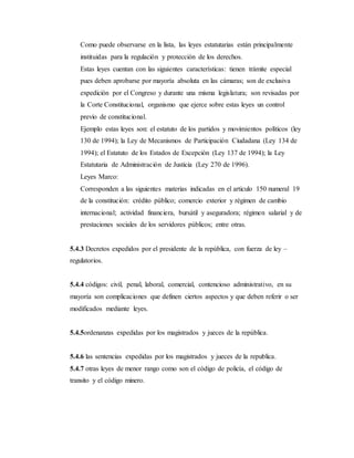 Como puede observarse en la lista, las leyes estatutarias están principalmente
instituidas para la regulación y protección de los derechos.
Estas leyes cuentan con las siguientes características: tienen trámite especial
pues deben aprobarse por mayoría absoluta en las cámaras; son de exclusiva
expedición por el Congreso y durante una misma legislatura; son revisadas por
la Corte Constitucional, organismo que ejerce sobre estas leyes un control
previo de constitucional.
Ejemplo estas leyes son: el estatuto de los partidos y movimientos políticos (ley
130 de 1994); la Ley de Mecanismos de Participación Ciudadana (Ley 134 de
1994); el Estatuto de los Estados de Excepción (Ley 137 de 1994); la Ley
Estatutaria de Administración de Justicia (Ley 270 de 1996).
Leyes Marco:
Corresponden a las siguientes materias indicadas en el articulo 150 numeral 19
de la constitución: crédito público; comercio exterior y régimen de cambio
internacional; actividad financiera, bursátil y aseguradora; régimen salarial y de
prestaciones sociales de los servidores públicos; entre otras.
5.4.3 Decretos expedidos por el presidente de la república, con fuerza de ley –
regulatorios.
5.4.4 códigos: civil, penal, laboral, comercial, contencioso administrativo, en su
mayoría son complicaciones que definen ciertos aspectos y que deben referir o ser
modificados mediante leyes.
5.4.5ordenanzas expedidas por los magistrados y jueces de la república.
5.4.6 las sentencias expedidas por los magistrados y jueces de la republica.
5.4.7 otras leyes de menor rango como son el código de policía, el código de
transito y el código minero.
 