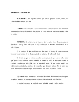 5.5 MARCO CONCEPTUAL
AUTONOMÍA: Son aquellas normas que dicta la persona o ente jurídico, las
cuales también obligan para ello.
CONGÉNERES:Se aplica a la persona o alanimal que comparte con otro elmismo o
rigen genético. Es una facultad que una persona da a otra para que obre en su nombre y por
su cuenta.
DERECHO: Es el arte de lo bueno y de lo justo. Viviré honestamente, no
perjudicar a otro y dar a cada quien lo suyo, constituyen los derechos fundamentales de la
vida. Ulpiano
Es el conjunto de las condiciones por las cuales el arbitrio de cada uno puede
coexistir con el arbitrio de los demás según la ley universal de la libertad. Kant
El derecho es por su misma naturaleza un orden coactivo, o sea un orden social
que prevé actos coactivos como sanciones a dirigirse a titulo de reacciones contra la
conducta considerada indeseable por la autoridad social. Si ese orden social está
relativamente centralizado, constituye la comunidad que llamamos estado. Por lo tanto, una
teoría del derecho completa amplía necesariamente una teoría del estado. Kelsen
EQUIDAD: hace referencia a la igualdad de ánimo. El concepto se utiliza para
mencionar nociones de justicia e igualdad social con valoración de la individualidad.
La equidad representa un equilibrio entre la justicia natural y la ley positiva.
 