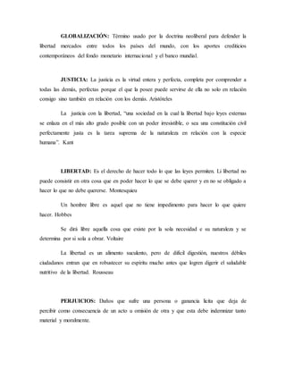 GLOBALIZACIÓN: Término usado por la doctrina neoliberal para defender la
libertad mercados entre todos los países del mundo, con los aportes crediticios
contemporáneos del fondo monetario internacional y el banco mundial.
JUSTICIA: La justicia es la virtud entera y perfecta, completa por comprender a
todas las demás, perfectas porque el que la posee puede servirse de ella no solo en relación
consigo sino también en relación con los demás. Aristóteles
La justicia con la libertad, “una sociedad en la cual la libertad bajo leyes externas
se enlaza en el más alto grado posible con un poder irresistible, o sea una constitución civil
perfectamente justa es la tarea suprema de la naturaleza en relación con la especie
humana”. Kant
LIBERTAD: Es el derecho de hacer todo lo que las leyes permiten. Li libertad no
puede consistir en otra cosa que en poder hacer lo que se debe querer y en no se obligado a
hacer lo que no debe quererse. Montesquieu
Un hombre libre es aquel que no tiene impedimento para hacer lo que quiere
hacer. Hobbes
Se dirá libre aquella cosa que existe por la sola necesidad e su naturaleza y se
determina por si sola a obrar. Voltaire
La libertad es un alimento suculento, pero de difícil digestión, nuestros débiles
ciudadanos entran que en robustecer su espíritu mucho antes que logren digerir el saludable
nutritivo de la libertad. Rousseau
PERJUICIOS: Daños que sufre una persona o ganancia licita que deja de
percibir como consecuencia de un acto u omisión de otra y que esta debe indemnizar tanto
material y moralmente.
 