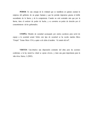 PODER: Es una energía de la voluntad que se manifiesta en quienes asumen la
empresa del gobierno de un grupo humano y que les permite imponerse gracias al doble
ascendiente de la fuerza y de la competencia. Cuando no está sostenido más que por la
fuerza, tiene el carácter de poder de hecho, y se convierte en poder de derecho por el
consentimiento de los gobernados.
UTOPÍA: Modelo de sociedad aconsejado por ciertos escritores para servir de
espejo a la sociedad actual. Sobre este tipo de sociedad se ha escrito muchos libros
“Utopía” Tomas Moro 1516, a quien se le debe el nombre. “el estado del sol”.
VIRTUD: Una virtud es una disposición constante del alma para las acciones
conformes a la ley moral. La virtud se opone alvicio, y tiene una gran importancia para la
vida ética. Sierra, J. (2003).
 