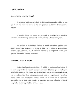 6. METODOLOGÍA
6.1 MÉTODO DE INVESTIGACIÓN
Es importante señalar que el método de investigación en ciencias sociales, al igual
que el concepto mismo de ciencia es otro tema polémico en el ámbito del conocimiento
científico.
La investigación que se maneja hace referencia a la deducción de postulados
necesarios para interpretar y comprender la posición de Hans Kelsen sobre la justicia.
Este método de razonamiento consiste en tomar conclusiones generales para
obtener explicaciones particulares. El método se inicia con el análisis de los postulados,
teoremas, leyes, principios, etc., de aplicación universal y de comprobada validez, para
aplicarlos a soluciones o hechos particulares.
6.2 TIPO DE INVESTIGACIÓN
La investigación es de tipo analítica. El análisis es la observación y examen de
un hecho en particular. Es necesario conocer la naturaleza del objeto que se estudia para
comprender su esencia. Este método nos permite conocer más del objeto de estudio, con lo
cual se puede: explicar, hacer analogías, comprender mejor su comportamiento y establecer
nuevas teorías. Esta investigación analítica consiste en el análisis de las definiciones
relacionadas con el tema, para estudiar sus elementos en forma exhaustiva y poderlo
comprender con mayor profundidad diversas teorías.
 