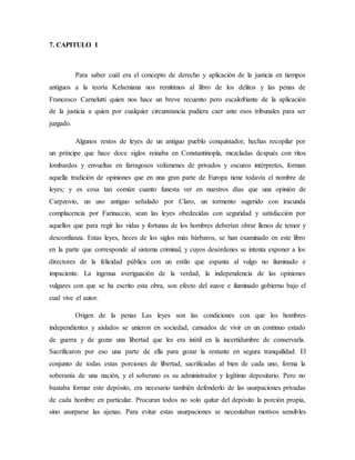 7. CAPITULO I
Para saber cuál era el concepto de derecho y aplicación de la justicia en tiempos
antiguos a la teoría Kelseniana nos remitimos al libro de los delitos y las penas de
Francesco Carnelutti quien nos hace un breve recuento pero escalofriante de la aplicación
de la justicia a quien por cualquier circunstancia pudiera caer ante esos tribunales para ser
juzgado.
Algunos restos de leyes de un antiguo pueblo conquistador, hechas recopilar por
un príncipe que hace doce siglos reinaba en Constantinopla, mezcladas después con ritos
lombardos y envueltas en farragosos volúmenes de privados y oscuros intérpretes, forman
aquella tradición de opiniones que en una gran parte de Europa tiene todavía el nombre de
leyes; y es cosa tan común cuanto funesta ver en nuestros días que una opinión de
Carpzovio, un uso antiguo señalado por Claro, un tormento sugerido con iracunda
complacencia por Farinaccio, sean las leyes obedecidas con seguridad y satisfacción por
aquellos que para regir las vidas y fortunas de los hombres deberían obrar llenos de temor y
desconfianza. Estas leyes, heces de los siglos más bárbaros, se han examinado en este libro
en la parte que corresponde al sistema criminal, y cuyos desórdenes se intenta exponer a los
directores de la felicidad pública con un estilo que espanta al vulgo no iluminado e
impaciente. La ingenua averiguación de la verdad, la independencia de las opiniones
vulgares con que se ha escrito esta obra, son efecto del suave e iluminado gobierno bajo el
cual vive el autor.
Origen de la penas Las leyes son las condiciones con que los hombres
independientes y aislados se unieron en sociedad, cansados de vivir en un continuo estado
de guerra y de gozar una libertad que les era inútil en la incertidumbre de conservarla.
Sacrificaron por eso una parte de ella para gozar la restante en segura tranquilidad. El
conjunto de todas estas porciones de libertad, sacrificadas al bien de cada uno, forma la
soberanía de una nación, y el soberano es su administrador y legítimo depositario. Pero no
bastaba formar este depósito, era necesario también defenderlo de las usurpaciones privadas
de cada hombre en particular. Procuran todos no solo quitar del depósito la porción propia,
sino usurparse las ajenas. Para evitar estas usurpaciones se necesitaban motivos sensibles
 