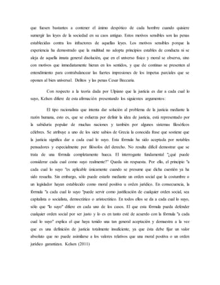 que fuesen bastantes a contener el ánimo despótico de cada hombre cuando quisiere
sumergir las leyes de la sociedad en su caos antiguo. Estos motivos sensibles son las penas
establecidas contra los infractores de aquellas leyes. Los motivos sensibles porque la
experiencia ha demostrado que la multitud no adopta principios estables de conducta ni se
aleja de aquella innata general disolución, que en el universo físico y moral se observa, sino
con motivos que inmediatamente hieran en los sentidos, y que de continuo se presenten al
entendimiento para contrabalancear las fuertes impresiones de los ímpetus parciales que se
oponen al bien universal. Delitos y las penas Cesar Beccaria.
Con respecto a la teoría dada por Ulpiano que la justicia es dar a cada cual lo
suyo, Kelsen difiere de esta afirmación presentando los siguientes argumentos:
El tipo racionalista que intenta dar solución al problema de la justicia mediante la
razón humana, esto es, que se esfuerza por definir la idea de justicia, está representado por
la sabiduría popular de muchas naciones y también por algunos sistemas filosóficos
célebres. Se atribuye a uno de los siete sabios de Grecia la conocida frase que sostiene que
la justicia significa dar a cada cual lo suyo. Esta fórmula ha sido aceptada por notables
pensadores y especialmente por filósofos del derecho. No resulta difícil demostrar que se
trata de una fórmula completamente hueca. El interrogante fundamental "¿qué puede
considerar cada cual como suyo realmente?” Queda sin respuesta. Por ello, el principio "a
cada cual lo suyo "es aplicable únicamente cuando se presume que dicha cuestión ya ha
sido resuelta. Sin embargo, sólo puede estarlo mediante un orden social que la costumbre o
un legislador hayan establecido como moral positiva u orden jurídico. En consecuencia, la
fórmula "a cada cual lo suyo "puede servir como justificación de cualquier orden social, sea
capitalista o socialista, democrático o aristocrático. En todos ellos se da a cada cual lo suyo,
sólo que "lo suyo" difiere en cada uno de los casos. El que esta fórmula pueda defender
cualquier orden social por ser justo y lo es en tanto esté de acuerdo con la fórmula "a cada
cual lo suyo" explica el que haya tenido una tan general aceptación y demuestra a la vez
que es una definición de justicia totalmente insuficiente, ya que ésta debe fijar un valor
absoluto que no puede asimilarse a los valores relativos que una moral positiva o un orden
jurídico garantizan. Kelsen (2011)
 