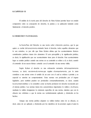 8. CAPITULO II
El análisis de la teoría pura del derecho de Hans Kelsen permite hacer un estudio
comparativo entre su concepción de derecho, la justicia y su aplicación teniendo como
fundamento el derecho positivo.
8.1 DERECHO Y NATURALEZA
La Teoría Pura del Derecho es una teoría sobre elderecho positivo, que lo que
quiere es excluir delconocimiento orientado hacia el derecho, todos aquellos elementos que
le son extraños, es por ello que Hans Kelsen afirma que los acontecimientos fácticos
considerados jurídicos tienen dos elementos: El acto perceptible y la significación jurídica,
es decir, la significación que ese acontecimiento tiene para el derecho. Este acontecimiento
logra su sentido jurídico cuando una norma en su contenido se refiere a él, es decir, cuando
el contenido de un suceso fáctico coincide con el contenido de una norma válida.
Según Kelsen el derecho es una ordenación normativa delcomportamiento
humano, es decir, unsistema de normas que regulan elcomportamiento, por lo tanto
considera a una norma como el sentido de un acto con el cual se ordena o permite y en
especial se autoriza un comportamiento. Estas normas son producidas por el órgano
legislador, pero también pueden ser producidas consuetudinariamente, es decir, cuando
la comunidad establece a la costumbre como un hecho productor de derecho reconocido por
el sistema jurídico. Las normas tienen dos características importantes la validez y la eficacia;
mediante la validez designamos la existencia específica de una norma, mientras que con la
eficacia nos referimos a que la norma sea verdaderamente aplicada y obedecida en los
hechos.
Aunque una norma jurídica adquiere su validez incluso antes de su eficacia, es
decir, antes de ser aplicada y obedecida por los miembros de la sociedad; según el autor la
 