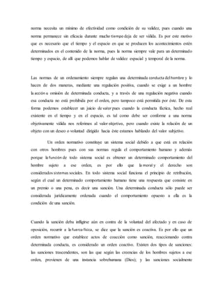 norma necesita un mínimo de efectividad como condición de su validez, pues cuando una
norma permanece sin eficacia durante mucho tiempo deja de ser válida. Es por este motivo
que es necesario que el tiempo y el espacio en que se producen los acontecimientos estén
determinados en el contenido de la norma, pues la norma siempre vale para un determinado
tiempo y espacio, de allí que podemos hablar de validez espacial y temporal de la norma.
Las normas de un ordenamiento siempre regulan una determinada conducta delhombre y lo
hacen de dos maneras, mediante una regulación positiva, cuando se exige a un hombre
la acción u omisión de determinada conducta, y a través de una regulación negativa cuando
esa conducta no está prohibida por el orden, pero tampoco está permitida por éste. De esta
forma podemos establecer un juicio de valor pues cuando la conducta fáctica, hecho real
existente en el tiempo y en el espacio, es tal como debe ser conforme a una norma
objetivamente válida nos referimos al valor objetivo, pero cuando existe la relación de un
objeto con un deseo o voluntad dirigido hacia éste estamos hablando del valor subjetivo.
Un orden normativo constituye un sistema social debido a que está en relación
con otros hombres pues con sus normas regula el comportamiento humano y además
porque la función de todo sistema social es obtener un determinado comportamiento del
hombre sujeto a ese orden, es por ello que la moral y el derecho son
considerados sistemas sociales. En todo sistema social funciona el principio de retribución,
según el cual un determinado comportamiento humano tiene una respuesta que consiste en
un premio o una pena, es decir una sanción. Una determinada conducta sólo puede ser
considerada jurídicamente ordenada cuando el comportamiento opuesto a ella es la
condición de una sanción.
Cuando la sanción deba infligirse aún en contra de la voluntad del afectado y en caso de
oposición, recurrir a la fuerza física, se dice que la sanción es coactiva. Es por ello que un
orden normativo que establece actos de coacción como sanción, reaccionando contra
determinada conducta, es considerado un orden coactivo. Existen dos tipos de sanciones:
las sanciones trascendentes, son las que según las creencias de los hombres sujetos a ese
orden, provienen de una instancia sobrehumana (Dios); y las sanciones socialmente
 