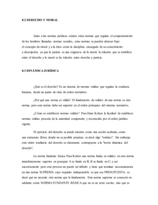 8.2 DERECHO Y MORAL
Junto a las normas jurídicas existen otras normas que regulan el comportamiento
de los hombres llamadas normas sociales, estas normas se pueden abarcar bajo
el concepto de moral y a la ética como la disciplina encargada de su conocimiento
y descripción, ya que la justicia es una exigencia de la moral, la relación que se establece
entre el derecho y la moral es l|a relación entre derecho y justicia.
8.3 DINÁMICA JURÍDICA
¿Qué es el derecho? Es un sistema de normas validas que regulan la conducta
humana, desde un punto de vista de orden normativo.
¿Por qué una norma es válida? El fundamento de validez de una norma es otra
norma, pero esta norma debe ser superior en el orden jerárquico del sistema normativo.
¿Cómo se establecen normas validas? Para Hans Kelsen la facultad de establecer
normas validas procede de la autoridad competente y reconocida por el orden jurídico
vigente.
El ejercicio del derecho se puede mostrar como una acción acabada, como
una estructura férrea donde no es posible penetrar, es decir algo "estático". Sin embargo
esta visión totalitaria del derecho es claramente contrapuesta a la "teoría dinámica del
derecho".
La norma fundante básica Para Kelsen una norma funda su validez en otra norma
inmediatamente superior en jerarquía A se funda en B; B se funda en C; y así
sucesivamente pero este proceso no puede ser infinito y tiene que terminar necesariamente
en una norma SUPREMA cuyo requisito indispensable es que sea PRESUPUESTA, es
decir que no necesite otra norma que la fundamente. Esta norma suprema se conocerá en
adelante como NORMA FUNDANTE BÁSICA que no es un texto escrito, sino que es
 