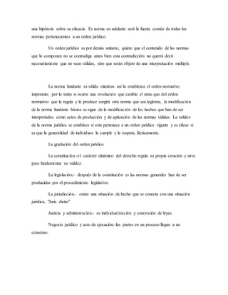 una hipótesis sobre su eficacia. Es norma en adelante será la fuente común de todas las
normas pertenecientes a un orden jurídico.
Un orden jurídico es por demás unitario, quiere que el contenido de las normas
que lo componen no se contradiga antes bien esta contradicción no querrá decir
necesariamente que no sean válidas, sino que serán objeto de una interpretación múltiple.
La norma fundante es válida mientras así lo establezca el orden normativo
imperante, por lo tanto si ocurre una revolución que cambie el statu quo del orden
normativo que la regula y la produce surgirá otra norma que sea legitima, la modificación
de la norma fundante básica se sigue de la modificación de los hechos que han de ser
interpretados como actos de producción y de aplicación de las normas válidas. La validez
de la norma jurídica se establece si esta pertenece a un orden jurídico vigente y es eficaz si
es que la generalidad de individuos la cumple y la respeta, fácticamente.
La gradación del orden jurídico
La constitución.-el carácter dinámico del derecho regula su propia creación y sirve
para fundamentar su validez.
La legislación.- después de la constitución es las normas generales han de ser
producidas por el procedimiento legislativo.
La jurisdicción.- existe una situación de hecho que se conecta con una situación
jurídica, "Juris dictio"
Justicia y administración.- es individualización y concreción de leyes.
Negocio jurídico y acto de ejecución.-las partes en un proceso llegan a un
consenso.
 