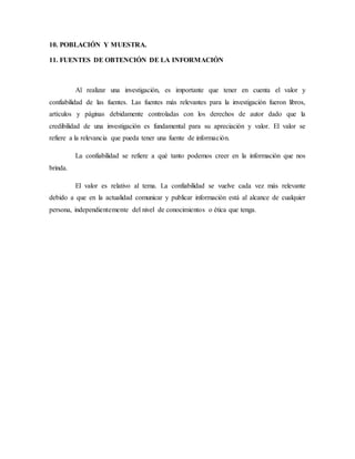 10. POBLACIÓN Y MUESTRA.
11. FUENTES DE OBTENCIÓN DE LA INFORMACIÓN
Al realizar una investigación, es importante que tener en cuenta el valor y
confiabilidad de las fuentes. Las fuentes más relevantes para la investigación fueron libros,
artículos y páginas debidamente controladas con los derechos de autor dado que la
credibilidad de una investigación es fundamental para su apreciación y valor. El valor se
refiere a la relevancia que pueda tener una fuente de información.
La confiabilidad se refiere a qué tanto podemos creer en la información que nos
brinda.
El valor es relativo al tema. La confiabilidad se vuelve cada vez más relevante
debido a que en la actualidad comunicar y publicar información está al alcance de cualquier
persona, independientemente del nivel de conocimientos o ética que tenga.
 