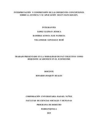 INTERPRETACIÓN Y COMPRENSIÓN DE LAS DIFERENTES CONCEPCIONES
SOBRE LA JUSTICIA Y SU APLICACIÓN SEGÚN HANS KELSEN.
INTEGRANTES
LOPEZ GUZMAN JESSICA
RAMIREZ ACOSTA ILSE PATRICIA
VILLAMIZAR GONZALEZ RUBÍ
TRABAJO PRESENTADO EN LA MODALIDAD DE PAT COLECTIVO COMO
REQUISITO ACADEMICO EN EL II SEMESTRE
DOCENTE
ROSARIO JOAQUIN REALES
CORPORACIÓN UNIVERSITARIA RAFAEL NUÑEZ
FACULTAD DE CIENCIAS SOCIALES Y HUMANAS
PROGRAMA DE DERECHO
BARRANQUILLA
2015
 