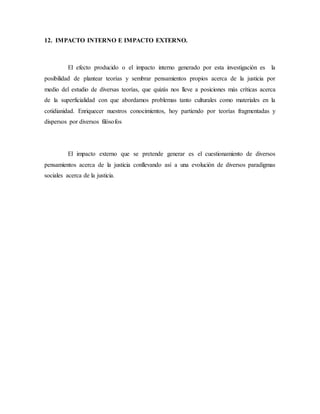12. IMPACTO INTERNO E IMPACTO EXTERNO.
El efecto producido o el impacto interno generado por esta investigación es la
posibilidad de plantear teorías y sembrar pensamientos propios acerca de la justicia por
medio del estudio de diversas teorías, que quizás nos lleve a posiciones más críticas acerca
de la superficialidad con que abordamos problemas tanto culturales como materiales en la
cotidianidad. Enriquecer nuestros conocimientos, hoy partiendo por teorías fragmentadas y
dispersos por diversos filósofos
El impacto externo que se pretende generar es el cuestionamiento de diversos
pensamientos acerca de la justicia conllevando así a una evolución de diversos paradigmas
sociales acerca de la justicia.
 