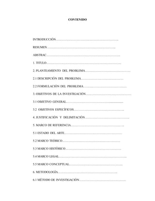 CONTENIDO
INTRODUCCIÓN……………………………………………………..
RESUMEN…………………………………………………………..
ABSTRAC……………………………………………………………….
1. TITULO………………………………………………………………..
2. PLANTEAMIENTO DEL PROBLEMA………………………………………
2.1 DESCRIPCIÓN DEL PROBLEMA……………………………………
2.2 FORMULACIÓN DEL PROBLEMA…………………………………….
3. OBJETIVOS DE LA INVESTIGACIÓN………………………………………
3.1 OBJETIVO GENERAL……………………………………...................
3.2 OBJETIVOS ESPECÍFICOS…………………………………………..
4. JUSTIFICACIÓN Y DELIMITACIÓN……………………………………..
5. MARCO DE REFERENCIA……………………………………………..
5.1 ESTADO DEL ARTE…………………………………………………
5.2 MARCO TEÓRICO…………………………………………………
5.3 MARCO HISTÓRICO……………………………………………….
5.4 MARCO LEGAL………………………………………………………….
5.5 MARCO CONCEPTUAL……………………………………………..
6. METODOLOGÍA…………………………………………………..
6.1 MÉTODO DE INVESTIGACIÓN……………………………………….
 