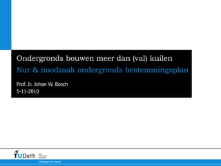 5-11-2010
Challenge the future
Delft
University of
Technology
Ondergronds bouwen meer dan (val) kuilen
Nur & noodzaak ondergronds bestemmingsplan
Prof. Ir. Johan W. Bosch
 