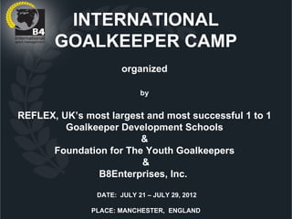 INTERNATIONAL
       GOALKEEPER CAMP
                       organized

                            by


REFLEX, UK’s most largest and most successful 1 to 1
         Goalkeeper Development Schools
                        &
      Foundation for The Youth Goalkeepers
                        &
               B8Enterprises, Inc.

                DATE: JULY 21 – JULY 29, 2012

               PLACE: MANCHESTER, ENGLAND
 