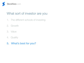 What sort of investor are you 
1. The different schools of investing 
2. Growth 
3. Value 
4. Quality 
5. Whats best for you? 
 