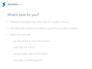 Whats best for you? 
? Majority of people say they look for quality stocks 
? But typically everyone is either a growth or a value investor 
? Dont kid yourself 
- do you want to own hot stocks 
and ride the trend? 
- or buy dollar bills for 80 cents 
and play a waiting game? 
 