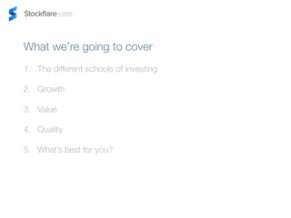 What were going to cover 
1. The different schools of investing 
2. Growth 
3. Value 
4. Quality 
5. Whats best for you? 
 