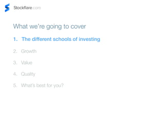 What were going to cover 
1. The different schools of investing 
2. Growth 
3. Value 
4. Quality 
5. Whats best for you? 
 
