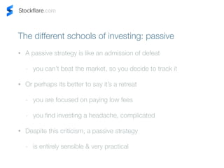 The different schools of investing: passive 
? A passive strategy is like an admission of defeat 
- you cant beat the market, so you decide to track it 
? Or perhaps its better to say its a retreat 
- you are focused on paying low fees 
- you find investing a headache, complicated 
? Despite this criticism, a passive strategy 
- is entirely sensible & very practical 
 