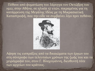 Πέθανε από φυματίωση του λάρυγγα τον Οκτώβρη του
1922, στην Αθήνα, σε ηλικία 57 ετών, πικραμένος για τη
κατάρρευση της Μεγάλης Ιδέας με τη Μικρασιατική
Καταστροφή, που την είδε να συμβαίνει λίγο πριν πεθάνει.
Αφησε τις εισπράξεις από τα δικαιώματα των έργων του
στη σύντροφο των τελευταίων χρόνων της ζωής του και τα
χειρόγραφά του, στον Γ. Βλαχογιάννη, διευθυντή τότε
των αρχείων του κράτους.
 