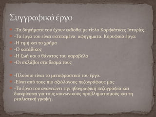 -Τα διηγήματα του έχουν εκδοθεί με τίτλο Κορφιάτικες Ιστορίες.
-Τα έργα του είναι εκτεταμένα αφηγήματα. Κορυφαία έργα:
-Η τιμή και το χρήμα
-Ο κατάδικος
-Η ζωή και ο θάνατος του καραβέλα
-Οι σκλάβοι στα δεσμά τους
-Πλούσιο είναι το μεταφραστικό του έργο.
-Είναι από τους πιο αξιόλογους πεζογράφους μας
-Το έργο του ανανεώνει την ηθογραφική πεζογραφία και
διακρίνεται για τους κοινωνικούς προβληματισμούς και τη
ρεαλιστική γραφή .
 
