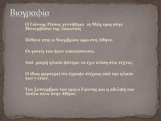  Ο Γιάννης Ρίτσος γεννήθηκε 1η Μάη 1909 στην
Μονεμβάσια της Λακωνίας
 Πέθανε στις 11 Νοεμβρίου 1990 στη Αθήνα.
 Οι γονείς του ήταν ευκατάστατοι.
 Από μικρή ηλικία φάνηκε να έχει κλίση στις τέχνες.
 Ο ίδιος μαρτυρεί ότι έγραφε στίχους από την ηλικία
των 7 ετών.
 Τον Σεπτέμβριο του 1925 ο Γιάννης και η αδελφή του
Λούλα πάνε στην Αθήνα.
 