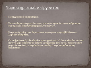  Περιγραφικό χαρακτήρα.
 Συναισθηματική κατάσταση, η οποία προκύπτει ως άθροισμα
δεδομένων και συγκεκριμένων εικόνων.
 Στην ανάπτυξη των θεματικών ενοτήτων παρεμβάλλονται
λυρικές εξάρσεις.
 Οι εκφραστικές ελευθερίες συντηρούνται σ’ ένα επίπεδο τέτοιο
που να μην καθιστούν άβατο νοηματικά τον λόγο, παρόλο που
μερικές εικόνες υπερβαίνουν αισθητά την παραδοσιακή
φαντασία.
 