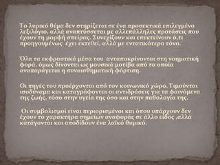  Το λυρικό θέμα δεν στηρίζεται σε ένα προσεκτικά επιλεγμένο
λεξιλόγιο, αλλά αναπτύσσεται με αλλεπάλληλες προτάσεις που
έχουν τη μορφή σπείρας. Συνεχίζουν και επεκτείνουν ό,τι
προηγουμένως έχει εκτεθεί, αλλά με εντατικότερο τόνο.
 Όλα τα εκφραστικά μέσα του ανταποκρίνονται στη νοηματική
φορά, όμως δίνονται ως μουσικά μοτίβα από τα οποία
αναπαράγεται η συναισθηματική φόρτιση.
 Οι πηγές του προέρχονται από τον κοινωνικό χώρο. Τιμούνται
ισοδύναμα και καταγράφονται οι αντιδράσεις για τα φαινόμενα
της ζωής, τόσο στην υγεία της όσο και στην παθολογία της.
 Οι συμβολισμοί είναι περιορισμένοι και όπου υπάρχουν δεν
έχουν το χαρακτήρα σημείων αναφοράς σε άλλο είδος ,αλλά
κατάγονται και αποδίδουν ένα λαϊκό θυμικό.
 