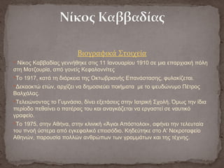 Βιογραφικά Στοιχεία
 Νίκος Καββαδίας γεννήθηκε στις 11 Ιανουαρίου 1910 σε μια επαρχιακή πόλη
στη Ματζουρία, από γονείς Κεφαλοννίτες
Το 1917, κατά τη διάρκεια της Οκτωβριανής Επανάστασης, φυλακίζεται.
Δεκαοκτώ ετών, αρχίζει να δημοσιεύει ποιήματα με το ψευδώνυμο Πέτρος
Βαλχάλας.
Τελειώνοντας το Γυμνάσιο, δίνει εξετάσεις στην Ιατρική Σχολή. Όμως την ίδια
περίοδο πεθαίνει ο πατέρας του και αναγκάζεται να εργαστεί σε ναυτικό
γραφείο.
Το 1975, στην Αθήνα, στην κλινική «Άγιοι Απόστολοι», αφήνει την τελευταία
του πνοή ύστερα από εγκεφαλικό επεισόδιο. Κηδεύτηκε στο Α' Νεκροταφείο
Αθηνών, παρουσία πολλών ανθρώπων των γραμμάτων και της τέχνης.
 