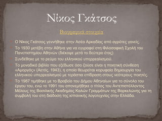  Ο Νίκος Γκάτσος γεννήθηκε στην Ασέα Αρκαδίας από αγρότες γονείς.
 Το 1930 μετέβη στην Αθήνα για να εγγραφεί στη Φιλοσοφική Σχολή του
Πανεπιστημίου Αθηνών (διέκοψε μετά το δεύτερο έτος)
 Συνδέθηκε με το ρεύμα του ελληνικού υπερρεαλισμού.
 Το μοναδικό βιβλίο που εξέδωσε όσο ζούσε είναι η ποιητική σύνθεση
«Αμοργός» (Αετός, 1943), η οποία θεωρείται κορυφαία δημιουργία του
ελληνικού υπερρεαλισμού με τεράστια επίδραση στους νεότερους ποιητές.
 Το 1987 τιμήθηκε με το Βραβείο του Δήμου Αθηναίων για το σύνολο του
έργου του, ενώ το 1991 του απονεμήθηκε ο τίτλος του Αντεπιστέλλοντος
Μέλους της Βασιλικής Ακαδημίας Καλών Γραμμάτων της Βαρκελώνης για τη
συμβολή του στη διάδοση της ισπανικής λογοτεχνίας στην Ελλάδα.
Νίκος Γκάτσος
Βιογραφικά στοιχεία
 