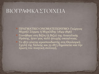 ΠΡΑΓΜΑΤΙΚΟ ΟΝΟΜΑΤΕΠΩΝΥΜΟ: Γεώργιος
Μιχαήλ Σύρμας ή Μιχαλίδης (1849-1896)
Γεννήθηκε στη Βιζύη (ή Βιζώ) της Ανατολικής
Θράκης, ήταν γιος πολύ φτωχής οικογένειας.
Το 1872 γίνεται ιεροσπουδαστής στη Θεολογική
Σχολή της Χάλκης και το 1873 δημοσιεύει και την
πρώτη του ποιητική συλλογή.
 